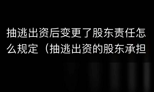 抽逃出资后变更了股东责任怎么规定（抽逃出资的股东承担什么责任）