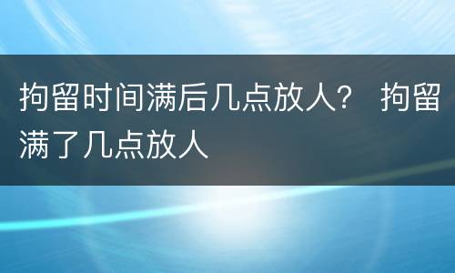 拘留时间满后几点放人？ 拘留满了几点放人