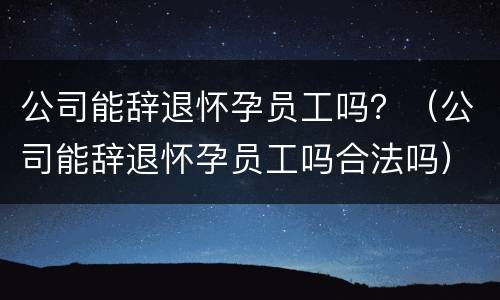 公司能辞退怀孕员工吗？（公司能辞退怀孕员工吗合法吗）