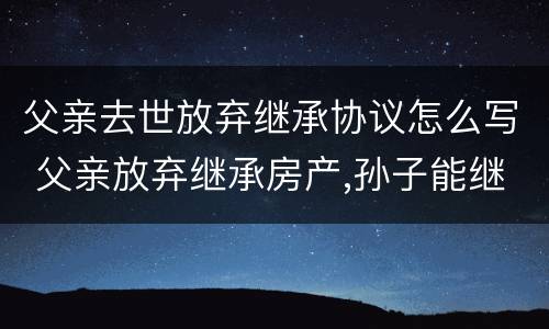 父亲去世放弃继承协议怎么写 父亲放弃继承房产,孙子能继承吗