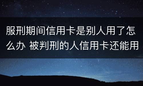 服刑期间信用卡是别人用了怎么办 被判刑的人信用卡还能用吗