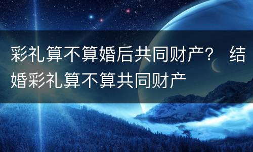 彩礼算不算婚后共同财产？ 结婚彩礼算不算共同财产