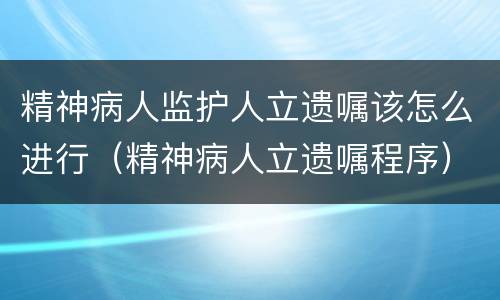 精神病人监护人立遗嘱该怎么进行（精神病人立遗嘱程序）