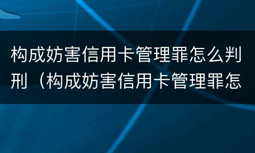 构成妨害信用卡管理罪怎么判刑（构成妨害信用卡管理罪怎么判刑的）