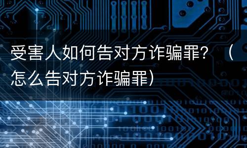 受害人如何告对方诈骗罪？（怎么告对方诈骗罪）