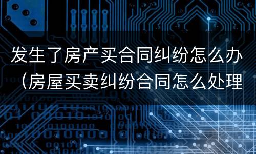 发生了房产买合同纠纷怎么办（房屋买卖纠纷合同怎么处理）