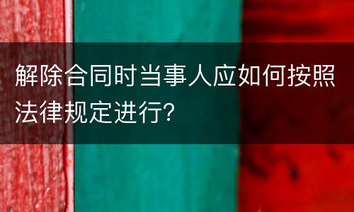 解除合同时当事人应如何按照法律规定进行？