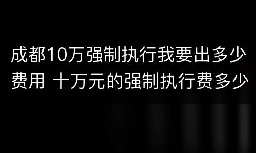 成都10万强制执行我要出多少费用 十万元的强制执行费多少