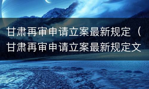 甘肃再审申请立案最新规定（甘肃再审申请立案最新规定文件）