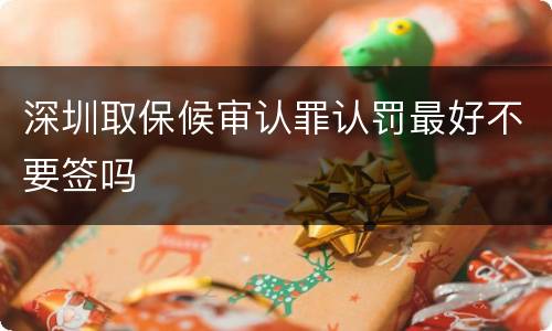 深圳取保候审认罪认罚最好不要签吗