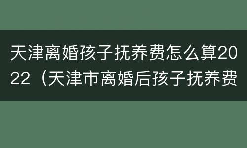 天津离婚孩子抚养费怎么算2022（天津市离婚后孩子抚养费是多少）