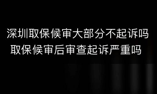深圳取保候审大部分不起诉吗 取保候审后审查起诉严重吗