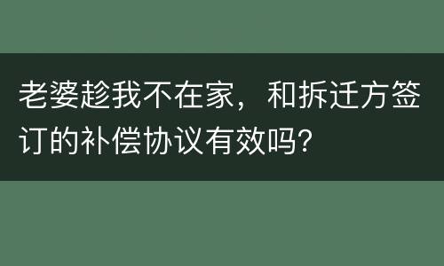 老婆趁我不在家，和拆迁方签订的补偿协议有效吗？