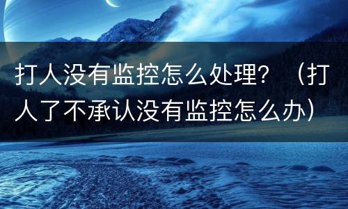 打人没有监控怎么处理？（打人了不承认没有监控怎么办）