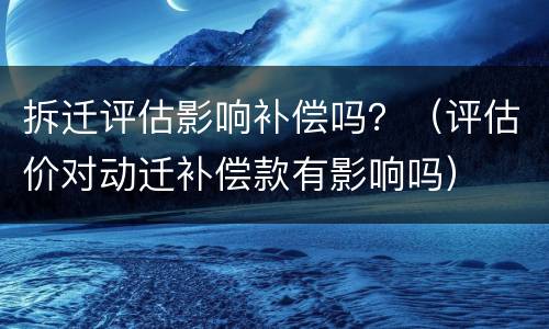 拆迁评估影响补偿吗？（评估价对动迁补偿款有影响吗）