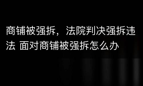 商铺被强拆，法院判决强拆违法 面对商铺被强拆怎么办