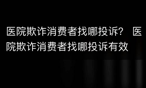 医院欺诈消费者找哪投诉？ 医院欺诈消费者找哪投诉有效