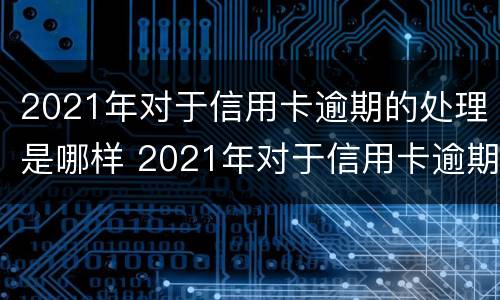 2021年对于信用卡逾期的处理是哪样 2021年对于信用卡逾期的处理是哪样的