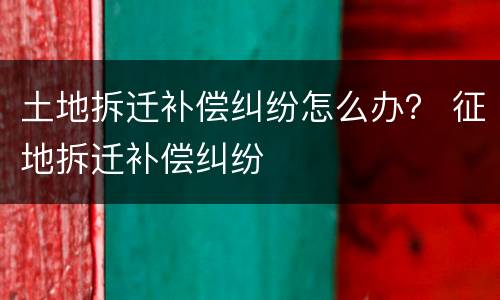 土地拆迁补偿纠纷怎么办？ 征地拆迁补偿纠纷