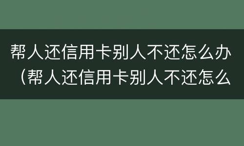 帮人还信用卡别人不还怎么办（帮人还信用卡别人不还怎么办呀）