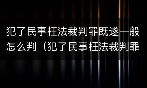 犯了民事枉法裁判罪既遂一般怎么判（犯了民事枉法裁判罪既遂一般怎么判）