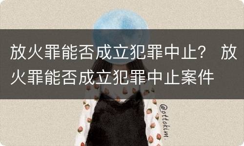 放火罪能否成立犯罪中止？ 放火罪能否成立犯罪中止案件