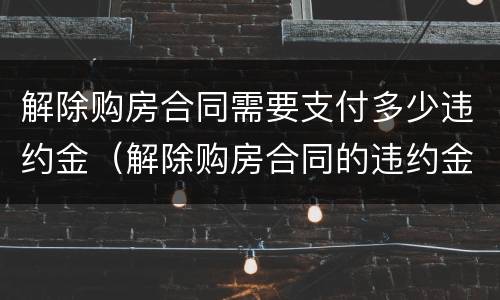 解除购房合同需要支付多少违约金（解除购房合同的违约金）