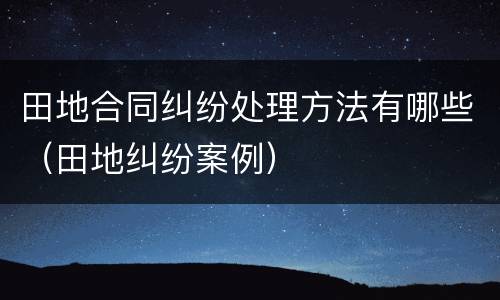 田地合同纠纷处理方法有哪些（田地纠纷案例）