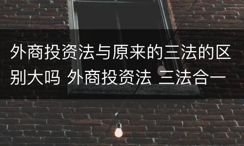 外商投资法与原来的三法的区别大吗 外商投资法 三法合一