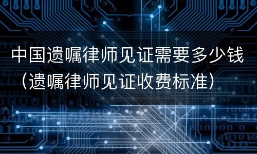 中国遗嘱律师见证需要多少钱（遗嘱律师见证收费标准）