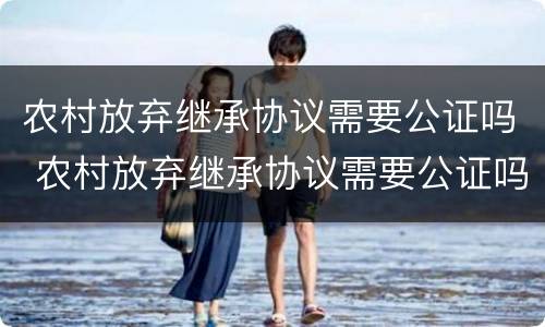 农村放弃继承协议需要公证吗 农村放弃继承协议需要公证吗多少钱