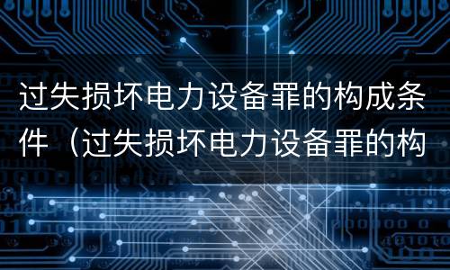过失损坏电力设备罪的构成条件（过失损坏电力设备罪的构成条件是什么）