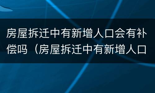 房屋拆迁中有新增人口会有补偿吗（房屋拆迁中有新增人口会有补偿吗知乎）