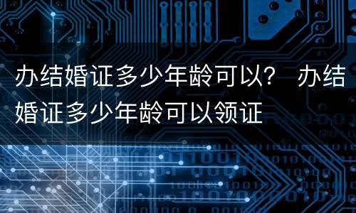 办结婚证多少年龄可以？ 办结婚证多少年龄可以领证