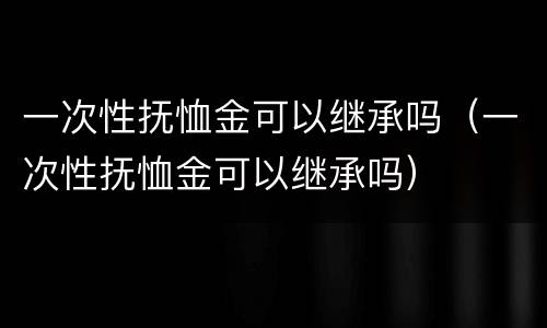 一次性抚恤金可以继承吗（一次性抚恤金可以继承吗）