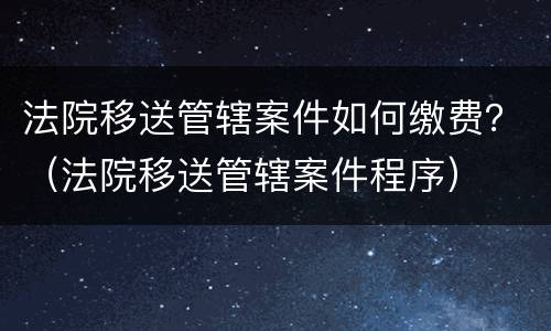 法院移送管辖案件如何缴费？（法院移送管辖案件程序）