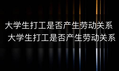 大学生打工是否产生劳动关系 大学生打工是否产生劳动关系证明