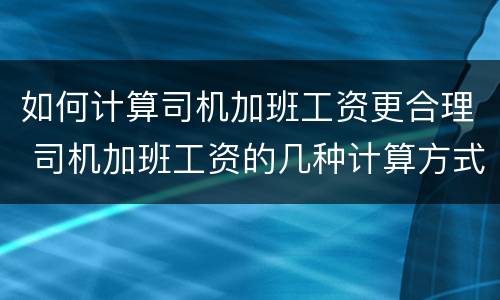如何计算司机加班工资更合理 司机加班工资的几种计算方式