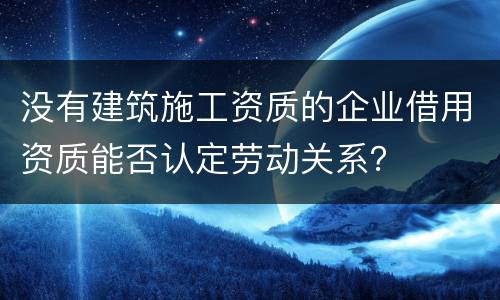 没有建筑施工资质的企业借用资质能否认定劳动关系？