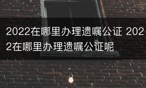 2022在哪里办理遗嘱公证 2022在哪里办理遗嘱公证呢