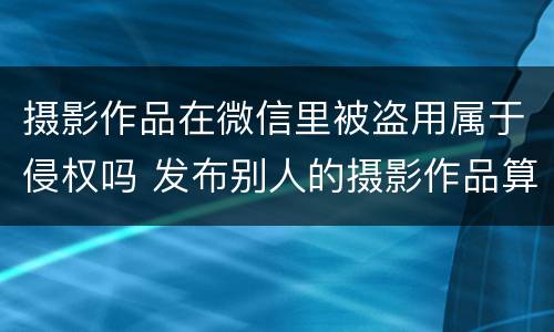 摄影作品在微信里被盗用属于侵权吗 发布别人的摄影作品算侵权吗