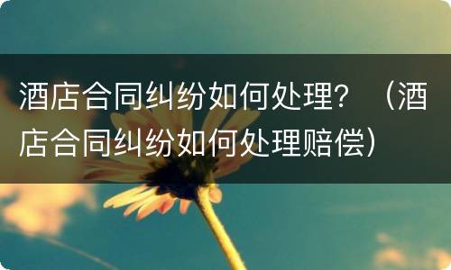 酒店合同纠纷如何处理？（酒店合同纠纷如何处理赔偿）