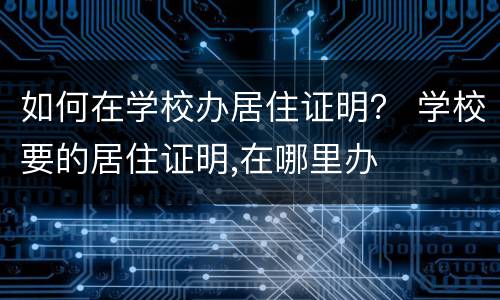 如何在学校办居住证明？ 学校要的居住证明,在哪里办