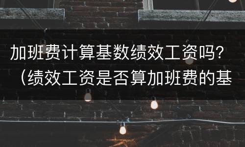 加班费计算基数绩效工资吗？（绩效工资是否算加班费的基数）