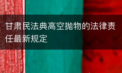 甘肃民法典高空抛物的法律责任最新规定