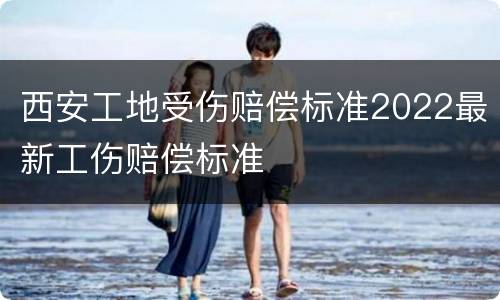 西安工地受伤赔偿标准2022最新工伤赔偿标准