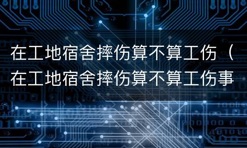 在工地宿舍摔伤算不算工伤（在工地宿舍摔伤算不算工伤事故）