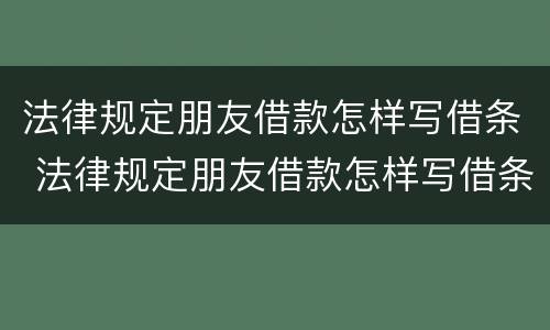 法律规定朋友借款怎样写借条 法律规定朋友借款怎样写借条呢