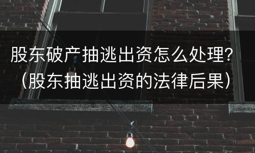 股东破产抽逃出资怎么处理？（股东抽逃出资的法律后果）