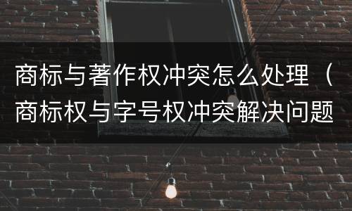 商标与著作权冲突怎么处理（商标权与字号权冲突解决问题方法）
